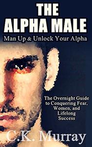 The Alpha Male An Overnight Guide to Conquering Fear, Women, and Lifelong Success