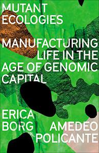 Mutant Ecologies Manufacturing Life in the Age of Genomic Capital