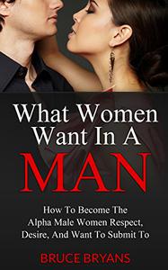 What Women Want In A Man How to Become the Alpha Male Women Respect, Desire, and Want to Submit To