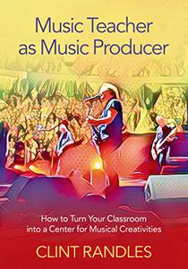 Music Teacher as Music Producer How to Turn Your Classroom into a Center for Musical Creativities