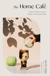 The Home Café Creative Recipes for Espresso, Matcha, Tea and Coffee Drinks