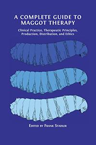 A Complete Guide to Maggot Therapy Clinical Practice, Therapeutic Principles, Production, Distribution, and Ethics