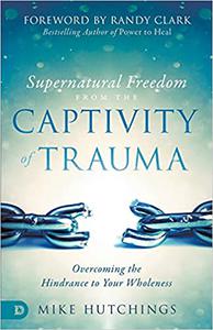 Supernatural Freedom from the Captivity of Trauma Overcoming the Hindrance to Your Wholeness