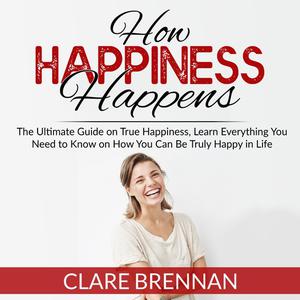 How Happiness Happens The Ultimate Guide on True Happiness, Learn Everything You Need to Know on How You Can Be Truly