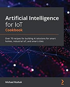 Artificial Intelligence for IoT Cookbook  Over 70 recipes for building AI solutions for smart homes, industrial IoT