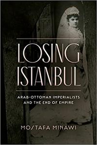 Losing Istanbul Arab-Ottoman Imperialists and the End of Empire