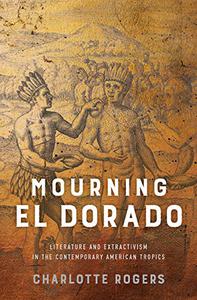 Mourning El Dorado Literature and Extractivism in the Contemporary American Tropics