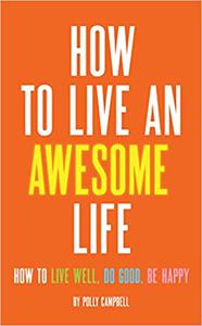 How to Live an Awesome Life How to Live Well, Do Good, Be Happy