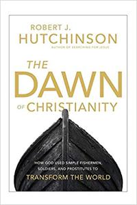 The Dawn of Christianity How God Used Simple Fishermen, Soldiers, and Prostitutes to Transform the World