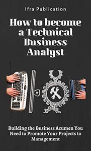 How to become a Technical Business Analyst Building the Business Acumen You Need to Promote Your Projects to Management