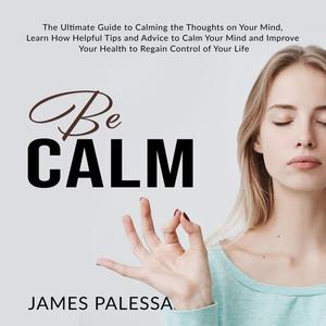Be Calm The Ultimate Guide to Calming the Thoughts on Your Mind, Learn How Helpful Tips and Advice to Calm Your Mind a