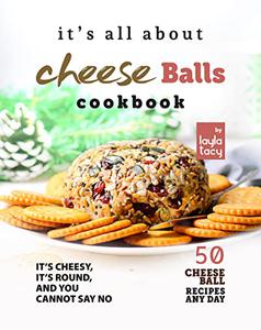 It's All About Cheese Balls Cookbook It's Cheesy, It's Round, And You Cannot Say No - 50 Cheese Ball Recipes Any Day