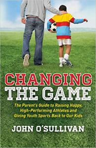 Changing the Game The Parent's Guide to Raising Happy, High Performing Athletes, and Giving Youth Sports Back to our Ki