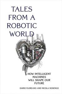 Tales from a Robotic World How Intelligent Machines Will Shape Our Future (The MIT Press)