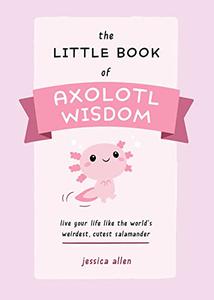 The Little Book of Axolotl Wisdom Live Your Life Like the World's Weirdest, Cutest Salamander