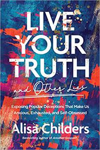 Live Your Truth and Other Lies Exposing Popular Deceptions That Make Us Anxious, Exhausted, and Self-Obsessed