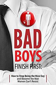 Bad Boys Finish First How to Stop Being the Nice Guy and Become the Man Women Can't Resist