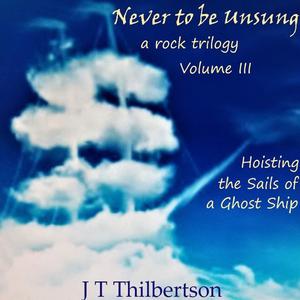 Never to be Unsung, a rock trilogy, Vol 3, Hoisting the Sails of a Ghost Ship by JT Thilbertson