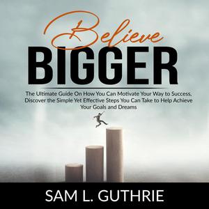 Believe Bigger The Ultimate Guide On How You Can Motivate Your Way to Success, Discover the Simple Yet Effective Steps