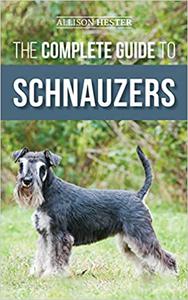 The Complete Guide to Schnauzers Miniature, Standard, or Giant - Learn Everything You Need to Know to Raise a Healthy a