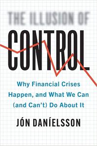 The Illusion of Control Why Financial Crises Happen, and What We Can