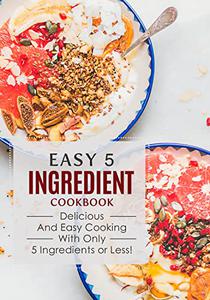Easy 5 Ingredient Cookbook Delicious and Easy Cooking with Only 5 Ingredients or Less!