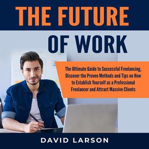 The Future of Work The Ultimate Guide to Successful Freelancing, Discover the Proven Methods and Tips on How to Establ