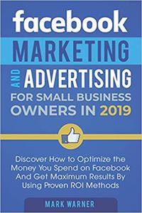 Facebook Marketing and Advertising for Small Business Owners in 2019 Discover How to Optimize the Money You Spend on Fa