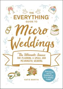The Everything Guide to Micro Weddings The Ultimate Source for Planning a Small and Meaningful Wedding