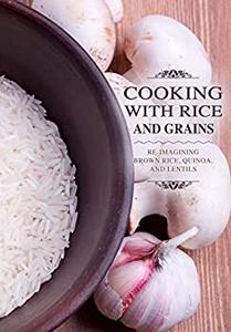Cooking with Rice and Grains Re-Imagining Brown Rice, Quinoa and Lentils