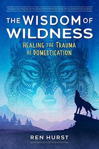 The Wisdom of Wildness Healing the Trauma of Domestication
