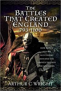 The Battles That Created England 793-1100 How Alfred and his Successors Defeated the Vikings to Unite the Kingdoms