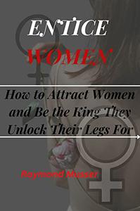 ENTICE WOMEN How to Attract Women and Be the King They Unlock Their Legs For