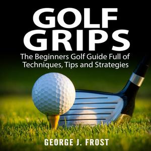 Golf Grips The Beginners Golf Guide Full of Techniques, Tips and Strategies. by George J. Frost