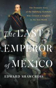 The Last Emperor of Mexico The Dramatic Story of the Habsburg Archduke Who Created a Kingdom in the New World