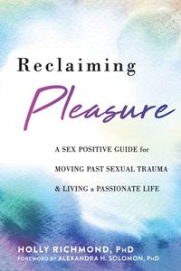 Reclaiming Pleasure A Sex Positive Guide for Moving Past Sexual Trauma and Living a Passionate Life