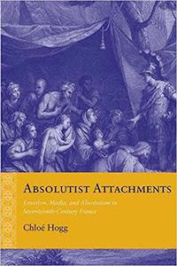 Absolutist Attachments Emotion, Media, and Absolutism in Seventeenth-Century France