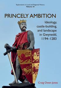 Princely Ambition Ideology, Castle-Building and Landscape in Gwynedd, 1194-1283