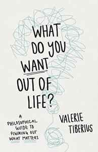 What Do You Want Out of Life A Philosophical Guide to Figuring Out What Matters