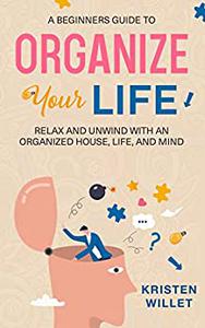 A Beginners Guide To Organizing Your Life Relax and Unwind with an Organized House, Life, and Mind
