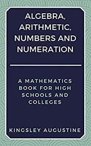Algebra, Arithmetic, Numbers and Numeration A Mathematics Book for High Schools and Colleges