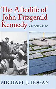 The Afterlife of John Fitzgerald Kennedy A Biography