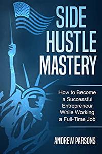 Side Hustle Mastery The Side Hustle Guide to Become a Successful Entrepreneur While Working a Full Time Job