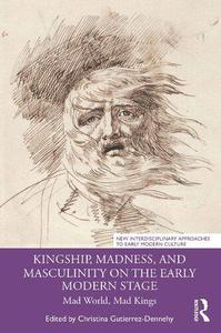 Kingship, Madness, and Masculinity on the Early Modern Stage Mad World, Mad Kings