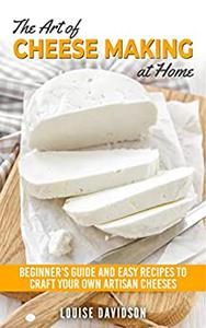 The Art of Cheese Making at Home Beginner's Guide to Easy Recipes to Craft Your Own Artisan Cheeses