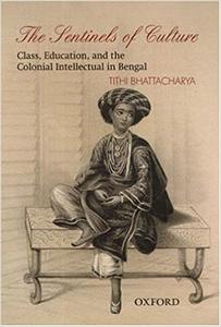 The Sentinels of Culture Class, Education, and the Colonial Intellectual in Bengal