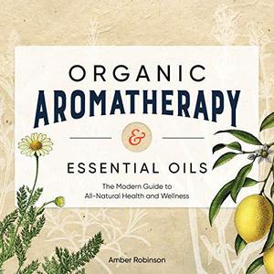 Organic Aromatherapy & Essential Oils The Modern Guide to All-Natural Health and Wellness