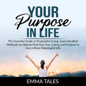 Your Purpose in Life The Essential Guide to Purposeful Living, Learn the Best Methods on How to Find Your True Calling