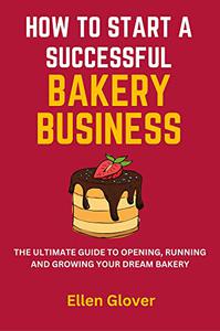 How to Start a Successful Bakery Business The Ultimate Guide to Opening, Running and Growing Your Dream Bakery