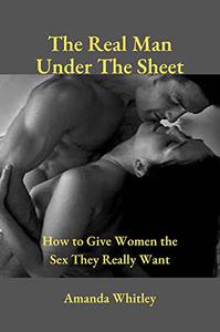 The Real Man Under The Sheet How to Give Women the Sex They Really Want